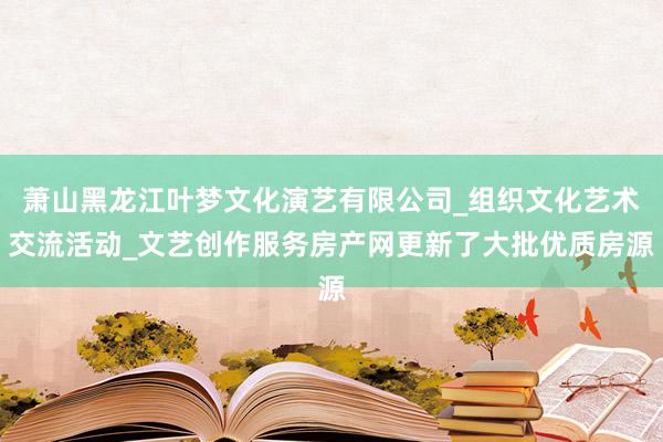 萧山黑龙江叶梦文化演艺有限公司_组织文化艺术交流活动_文艺创作服务房产网更新了大批优质房源