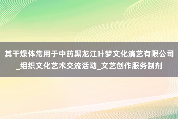 其干燥体常用于中药黑龙江叶梦文化演艺有限公司_组织文化艺术交流活动_文艺创作服务制剂